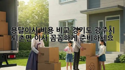 용달이사 비용 비교: 경기도 광주시 퇴촌면 이사, 꼼꼼하게 준비하세요!